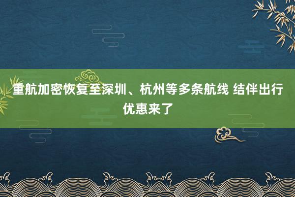 重航加密恢复至深圳、杭州等多条航线 结伴出行优惠来了