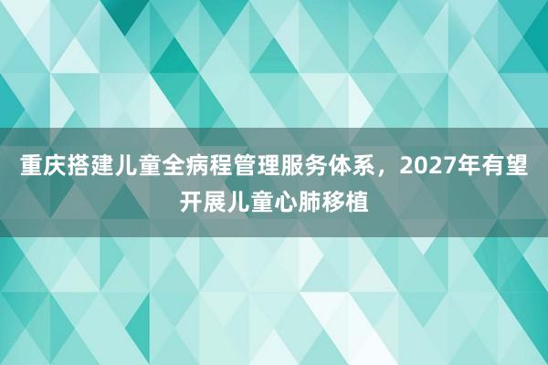 重庆搭建儿童全病程管理服务体系，2027年有望开展儿童心肺移植