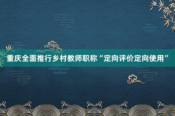 重庆全面推行乡村教师职称“定向评价定向使用”