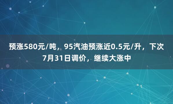 预涨580元/吨，95汽油预涨近0.5元/升，下次7月31日调价，继续大涨中