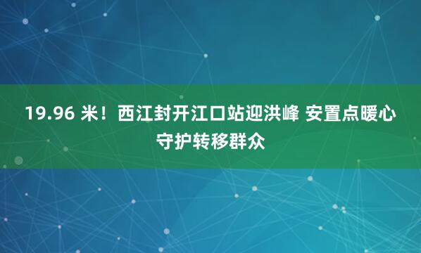 19.96 米！西江封开江口站迎洪峰 安置点暖心守护转移群众