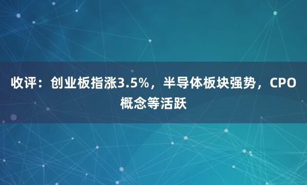 收评：创业板指涨3.5%，半导体板块强势，CPO概念等活跃
