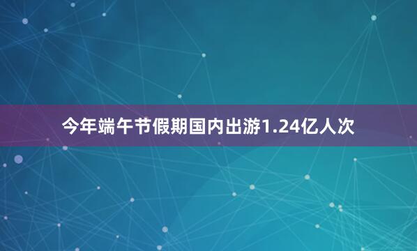 今年端午节假期国内出游1.24亿人次