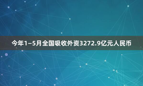 今年1—5月全国吸收外资3272.9亿元人民币