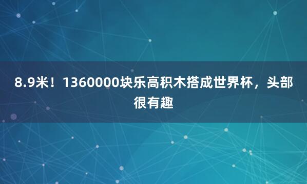 8.9米!1360000块乐高积木搭成世界杯,头部很有趣