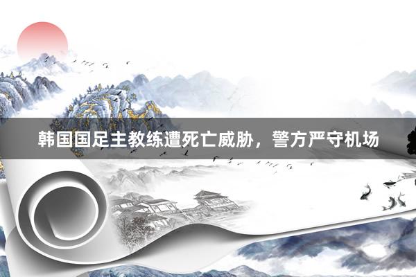 韩国国足主教练遭死亡威胁，警方严守机场