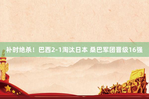 补时绝杀！巴西2-1淘汰日本 桑巴军团晋级16强