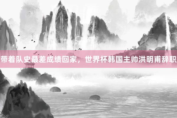 带着队史最差成绩回家，世界杯韩国主帅洪明甫辞职