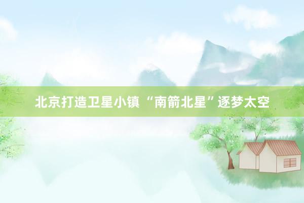 北京打造卫星小镇 “南箭北星”逐梦太空