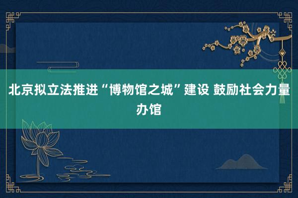 北京拟立法推进“博物馆之城”建设 鼓励社会力量办馆