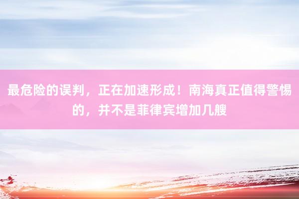 最危险的误判，正在加速形成！南海真正值得警惕的，并不是菲律宾增加几艘