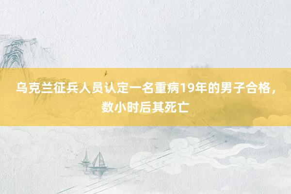 乌克兰征兵人员认定一名重病19年的男子合格，数小时后其死亡