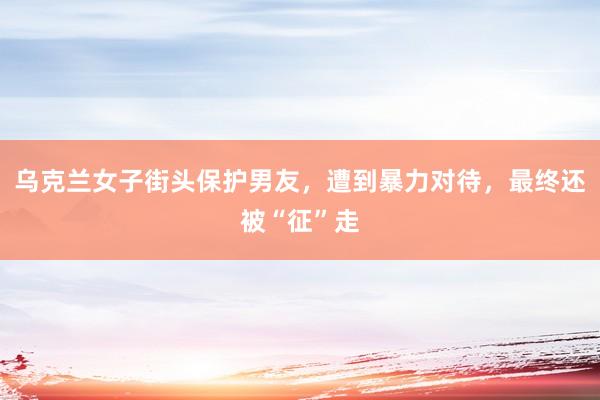 乌克兰女子街头保护男友，遭到暴力对待，最终还被“征”走