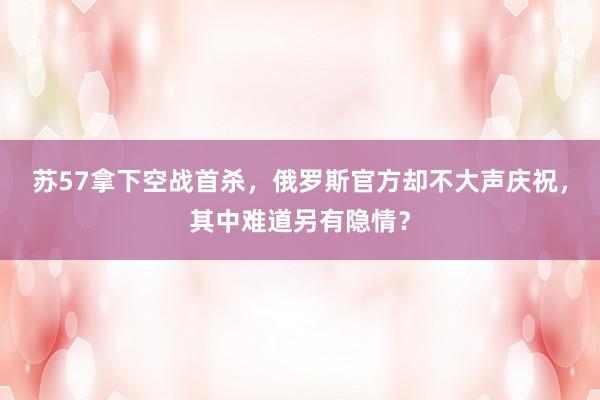 苏57拿下空战首杀，俄罗斯官方却不大声庆祝，其中难道另有隐情？