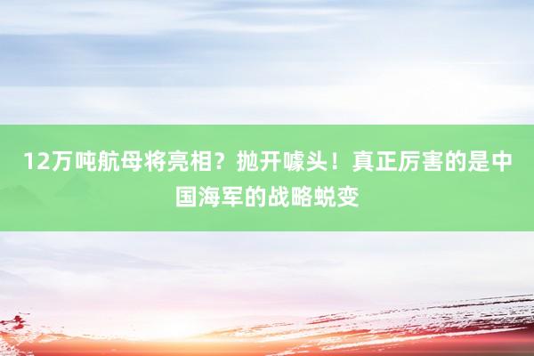 12万吨航母将亮相？抛开噱头！真正厉害的是中国海军的战略蜕变