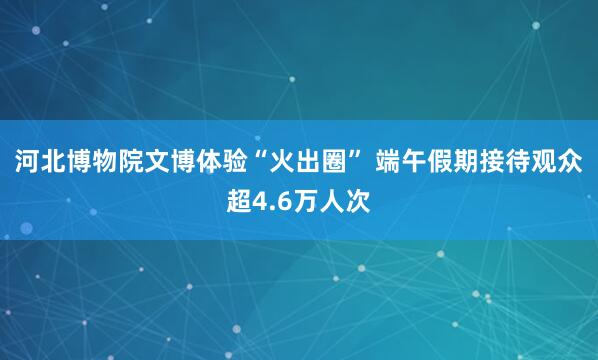 河北博物院文博体验“火出圈” 端午假期接待观众超4.6万人次