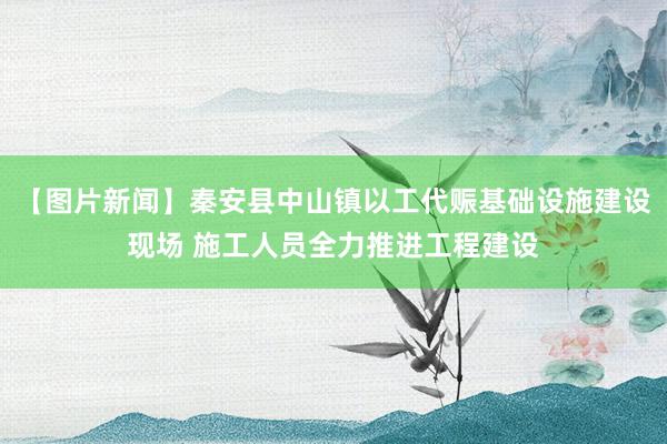 【图片新闻】秦安县中山镇以工代赈基础设施建设现场 施工人员全力推进工程建设