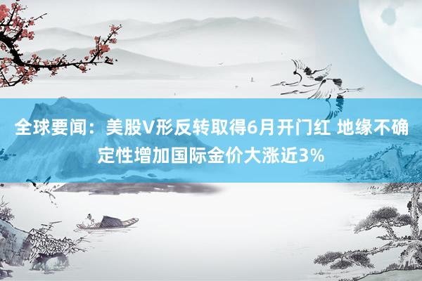 全球要闻：美股V形反转取得6月开门红 地缘不确定性增加国际金价大涨近3%