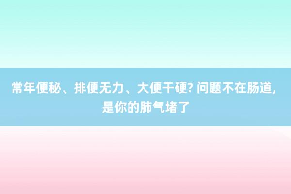 常年便秘、排便无力、大便干硬? 问题不在肠道, 是你的肺气堵了