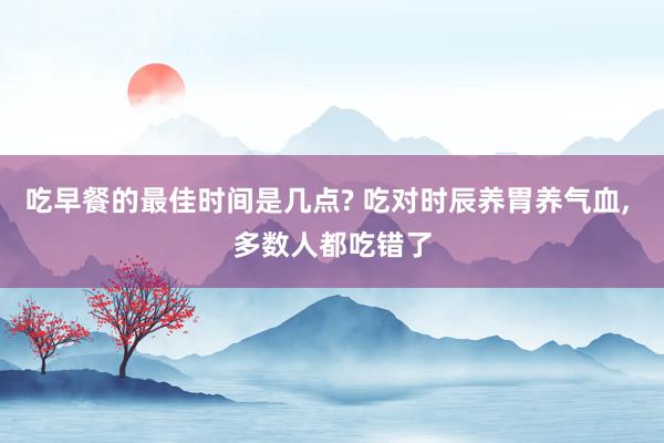 吃早餐的最佳时间是几点? 吃对时辰养胃养气血, 多数人都吃错了