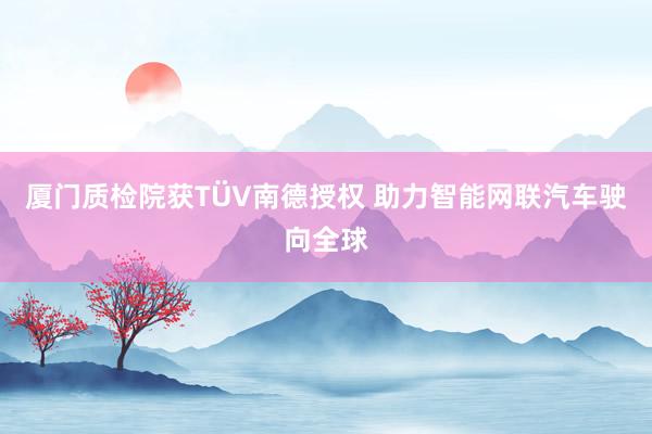 厦门质检院获TÜV南德授权 助力智能网联汽车驶向全球