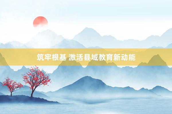 筑牢根基 激活县域教育新动能
