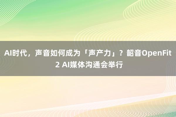 AI时代，声音如何成为「声产力」？韶音OpenFit 2 AI媒体沟通会举行