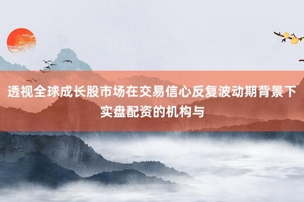 透视全球成长股市场在交易信心反复波动期背景下实盘配资的机构与