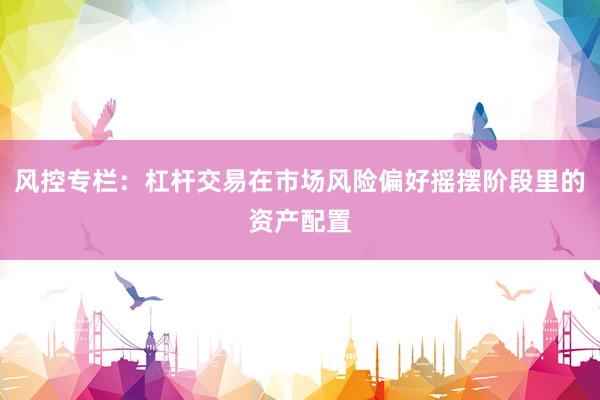 风控专栏：杠杆交易在市场风险偏好摇摆阶段里的资产配置