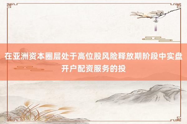 在亚洲资本圈层处于高位股风险释放期阶段中实盘开户配资服务的投