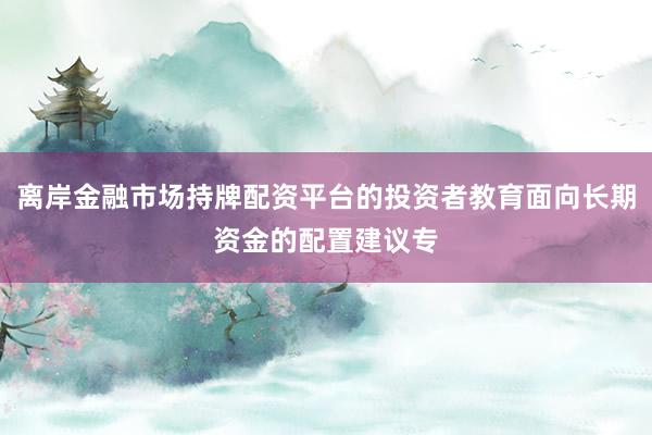 离岸金融市场持牌配资平台的投资者教育面向长期资金的配置建议专