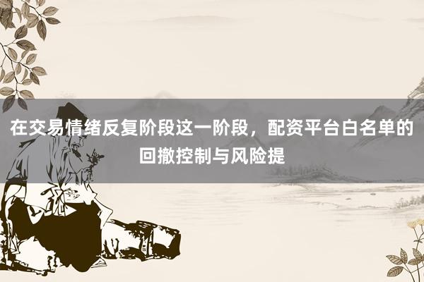 在交易情绪反复阶段这一阶段，配资平台白名单的回撤控制与风险提