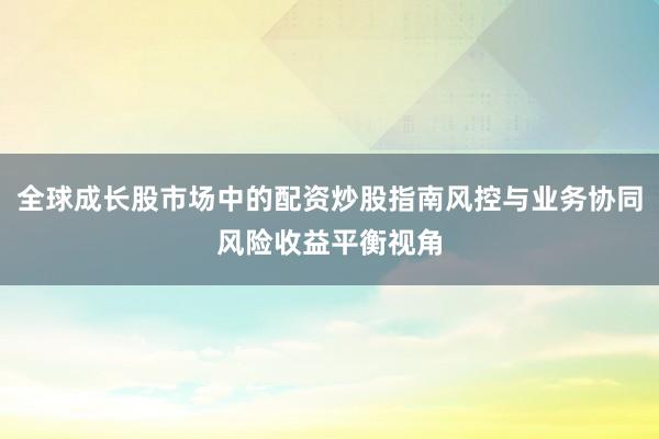 全球成长股市场中的配资炒股指南风控与业务协同风险收益平衡视角