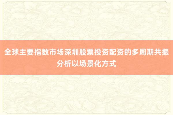 全球主要指数市场深圳股票投资配资的多周期共振分析以场景化方式
