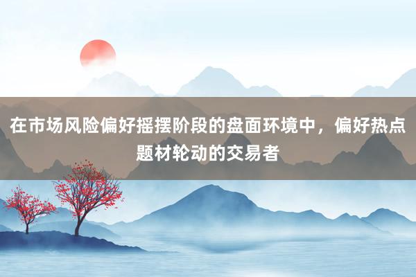 在市场风险偏好摇摆阶段的盘面环境中，偏好热点题材轮动的交易者