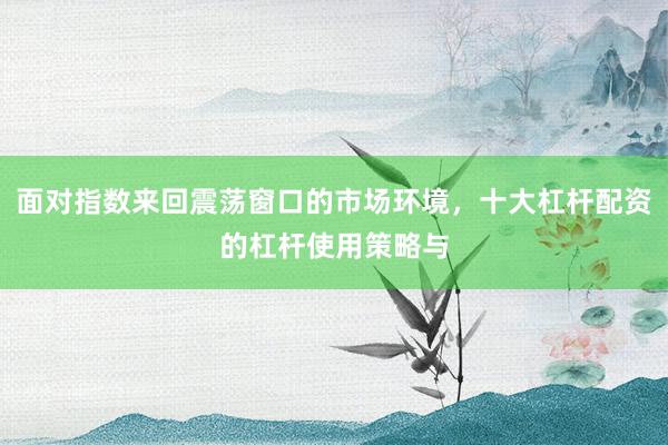 面对指数来回震荡窗口的市场环境，十大杠杆配资的杠杆使用策略与
