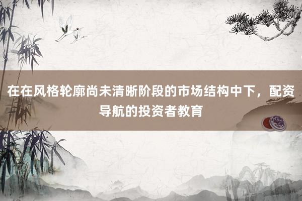 在在风格轮廓尚未清晰阶段的市场结构中下，配资导航的投资者教育