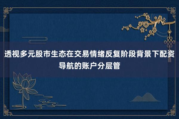 透视多元股市生态在交易情绪反复阶段背景下配资导航的账户分层管