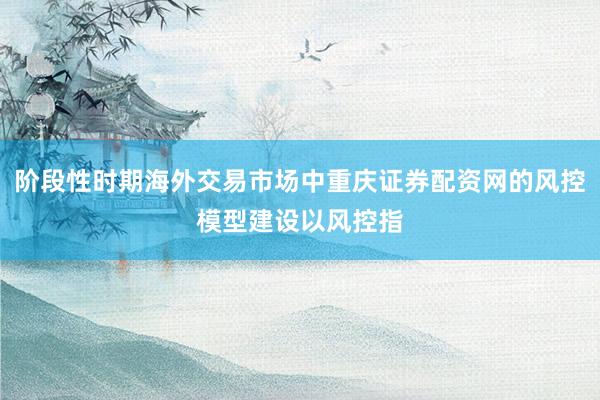 阶段性时期海外交易市场中重庆证券配资网的风控模型建设以风控指