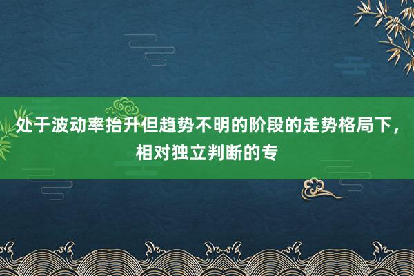 处于波动率抬升但趋势不明的阶段的走势格局下，相对独立判断的专