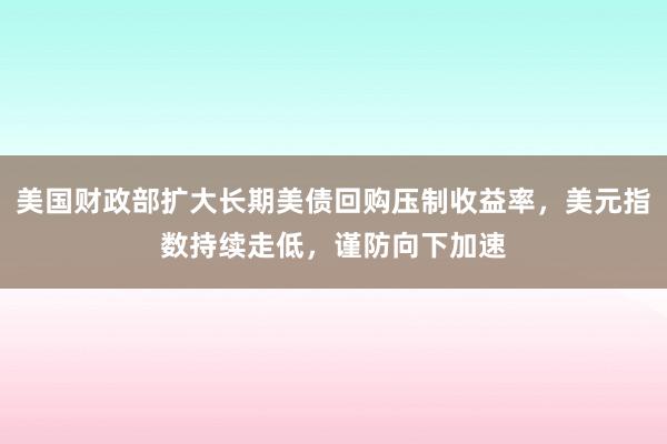 美国财政部扩大长期美债回购压制收益率，美元指数持续走低，谨防向下加速