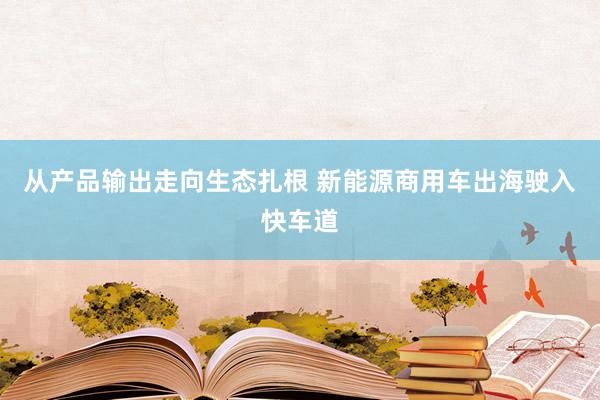 从产品输出走向生态扎根 新能源商用车出海驶入快车道
