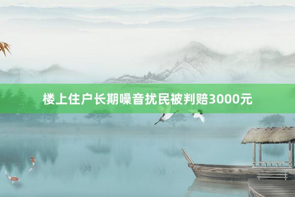 楼上住户长期噪音扰民被判赔3000元