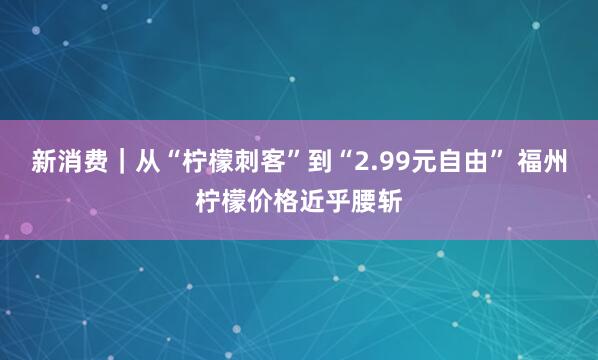 新消费｜从“柠檬刺客”到“2.99元自由” 福州柠檬价格近乎腰斩