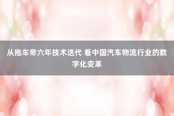 从拖车帝六年技术迭代 看中国汽车物流行业的数字化变革