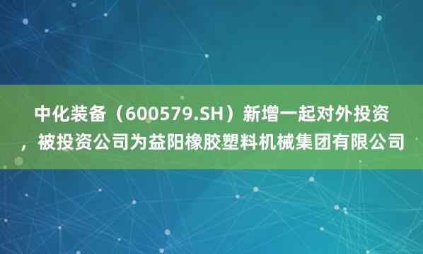 中化装备（600579.SH）新增一起对外投资，被投资公司为益阳橡胶塑料机械集团有限公司
