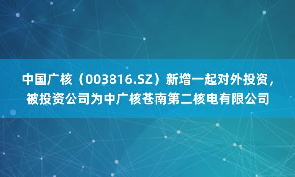 中国广核（003816.SZ）新增一起对外投资，被投资公司为中广核苍南第二核电有限公司