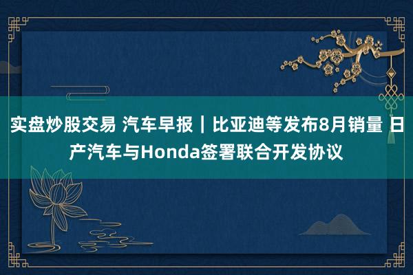 实盘炒股交易 汽车早报｜比亚迪等发布8月销量 日产汽车与Honda签署联合开发协议