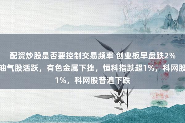 配资炒股是否要控制交易频率 创业板早盘跌2%，玻纤、油气股活跃，有色金属下挫，恒科指跌超1%，科网股普遍下跌