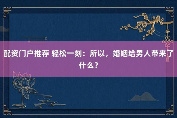 配资门户推荐 轻松一刻：所以，婚姻给男人带来了什么？